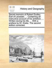 Cover image for Secret Memoirs of Robert Dudley, Earl of Leicester, ... Containing an Instructive Account of His Ambition, ... Written During His Life, ... with a Preface by Dr. Drake. the Second Edition Corrected.