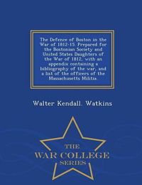 Cover image for The Defence of Boston in the War of 1812-15. Prepared for the Bostonian Society and United States Daughters of the War of 1812, with an Appendix Containing a Bibliography of the War, and a List of the Officers of the Massachusetts Militia. - War College Series