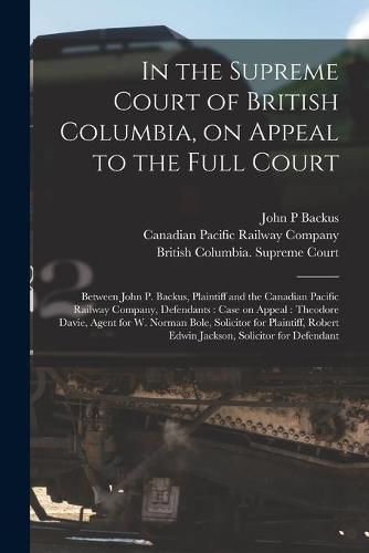 In the Supreme Court of British Columbia, on Appeal to the Full Court [microform]: Between John P. Backus, Plaintiff and the Canadian Pacific Railway Company, Defendants: Case on Appeal: Theodore Davie, Agent for W. Norman Bole, Solicitor For...