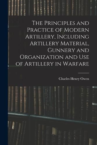 The Principles and Practice of Modern Artillery, Including Artillery Material, Gunnery and Organization and use of Artillery in Warfare