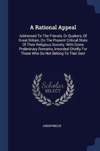 Cover image for A Rational Appeal: Addressed to the Friends, or Quakers, of Great Britain, on the Present Critical State of Their Religious Society: With Some Preliminary Remarks, Intended Chiefly for Those Who Do Not Belong to That Sect