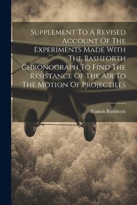 Cover image for Supplement To A Revised Account Of The Experiments Made With The Bashforth Chronograph To Find The Resistance Of The Air To The Motion Of Projectiles