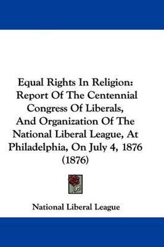 Cover image for Equal Rights in Religion: Report of the Centennial Congress of Liberals, and Organization of the National Liberal League, at Philadelphia, on July 4, 1876 (1876)