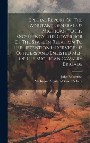 Special Report Of The Adjutant General Of Michigan To His Excellency, The Governor Of The State In Relation To The Detention In Service Of Officers And Enlisted Men Of The Michigan Cavalry Brigade