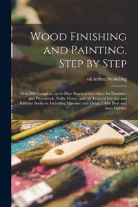 Cover image for Wood Finishing and Painting, Step by Step; Over 500 Complete, Up-to-date Practical Schedules for Furniture and Woodwork, Walls, Floors, and All Types of Interior and Exterior Surfaces, Including Masonry and Metal ... Also Boat and Auto Finishes