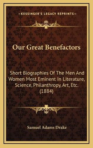 Cover image for Our Great Benefactors: Short Biographies of the Men and Women Most Eminent in Literature, Science, Philanthropy, Art, Etc. (1884)