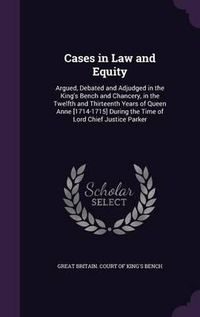 Cover image for Cases in Law and Equity: Argued, Debated and Adjudged in the King's Bench and Chancery, in the Twelfth and Thirteenth Years of Queen Anne [1714-1715] During the Time of Lord Chief Justice Parker