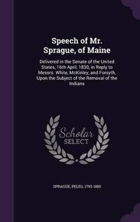 Cover image for Speech of Mr. Sprague, of Maine: Delivered in the Senate of the United States, 16th April, 1830, in Reply to Messrs. White, McKinley, and Forsyth, Upon the Subject of the Removal of the Indians