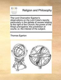 Cover image for The Lord Chancellor Egerton's Observations on the Lord Coke's Reports: Particularly in the Debate of Causes Relating to the Right of the Church; The Power of the King's Prerogative; The Jurisdiction of Courts; Or, the Interest of the Subject.