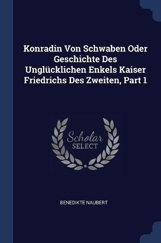 Cover image for Konradin Von Schwaben Oder Geschichte Des Unglï¿½cklichen Enkels Kaiser Friedrichs Des Zweiten, Part 1