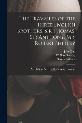 The Travailes of the Three English Brothers, Sir Thomas, Sir Anthony, Mr. Robert Shirley: as It is Now Play'd by Her Maiesties Seruants