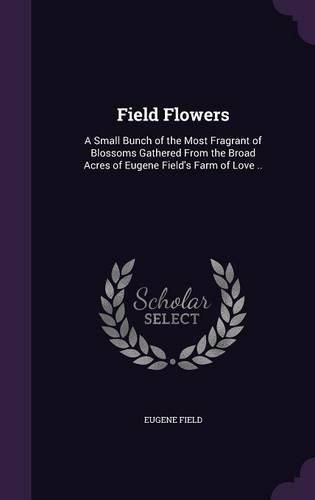 Cover image for Field Flowers: A Small Bunch of the Most Fragrant of Blossoms Gathered from the Broad Acres of Eugene Field's Farm of Love ..