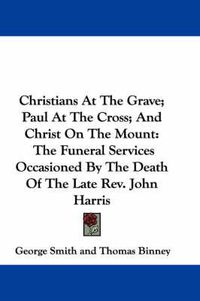 Cover image for Christians at the Grave; Paul at the Cross; And Christ on the Mount: The Funeral Services Occasioned by the Death of the Late REV. John Harris