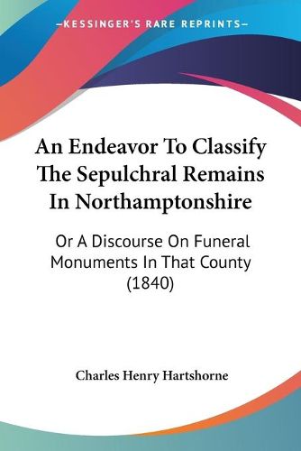 Cover image for An Endeavor To Classify The Sepulchral Remains In Northamptonshire: Or A Discourse On Funeral Monuments In That County (1840)