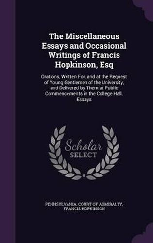 Cover image for The Miscellaneous Essays and Occasional Writings of Francis Hopkinson, Esq: Orations, Written For, and at the Request of Young Gentlemen of the University, and Delivered by Them at Public Commencements in the College Hall. Essays