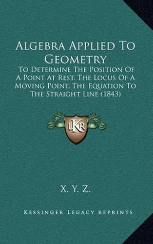 Cover image for Algebra Applied to Geometry: To Determine the Position of a Point at Rest, the Locus of a Moving Point, the Equation to the Straight Line (1843
