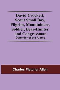 Cover image for David Crockett, Scout Small Boy, Pilgrim, Mountaineer, Soldier, Bear-Hunter And Congressman; Defender Of The Alamo