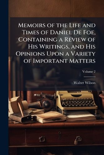 Cover image for Memoirs of the Life and Times of Daniel de Foe, Containing a Review of His Writings, and His Opinions Upon a Variety of Important Matters, Volume 2