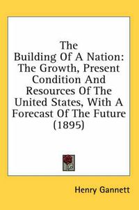 Cover image for The Building of a Nation: The Growth, Present Condition and Resources of the United States, with a Forecast of the Future (1895)