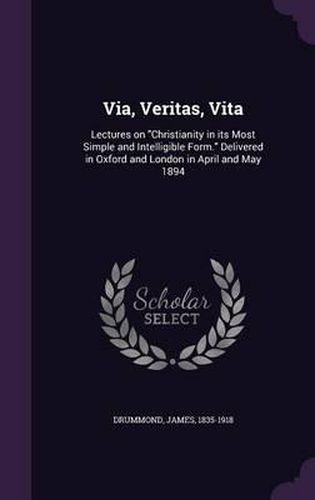 Via, Veritas, Vita: Lectures on Christianity in Its Most Simple and Intelligible Form. Delivered in Oxford and London in April and May 1894