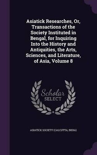 Cover image for Asiatick Researches, Or, Transactions of the Society Instituted in Bengal, for Inquiring Into the History and Antiquities, the Arts, Sciences, and Literature, of Asia, Volume 8