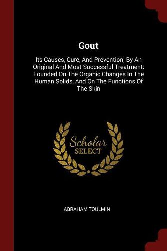 Gout: Its Causes, Cure, and Prevention, by an Original and Most Successful Treatment: Founded on the Organic Changes in the Human Solids, and on the Functions of the Skin