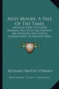 Cover image for Ailey Moore, a Tale of the Times: Showing How Evictions, Murder, and Such-Like Pastimes Are Managed and Justice Administered, in Ireland (1856)