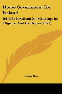 Cover image for Home Government For Ireland: Irish Federalism! Its Meaning, Its Objects, And Its Hopes (1871)