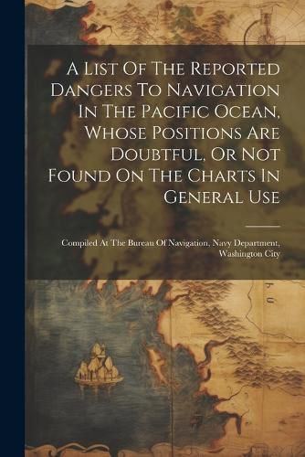 Cover image for A List Of The Reported Dangers To Navigation In The Pacific Ocean, Whose Positions Are Doubtful, Or Not Found On The Charts In General Use