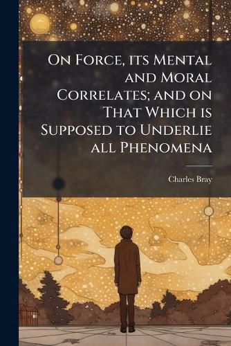 Cover image for On Force, Its Mental and Moral Correlates; And on That Which Is Supposed to Underlie All Phenomena: With Speculations on Spiritualism, and Other Abnormal Conditions of Mind