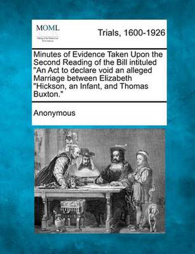 Cover image for Minutes of Evidence Taken Upon the Second Reading of the Bill Intituled  An ACT to Declare Void an Alleged Marriage Between Elizabeth  Hickson, an Infant, and Thomas Buxton.