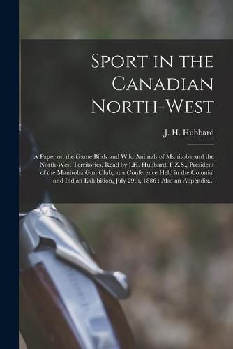 Sport in the Canadian North-West [microform]: a Paper on the Game Birds and Wild Animals of Manitoba and the North-West Territories, Read by J.H. Hubbard, F.Z.S., President of the Manitoba Gun Club, at a Conference Held in the Colonial and Indian...