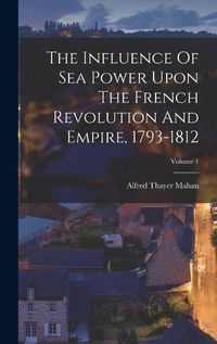 Cover image for The Influence Of Sea Power Upon The French Revolution And Empire, 1793-1812; Volume 1