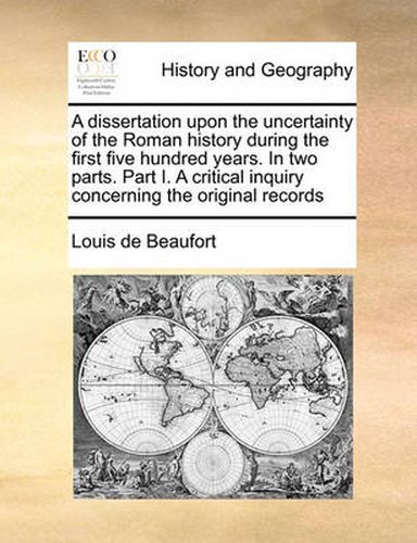 Cover image for A Dissertation Upon the Uncertainty of the Roman History During the First Five Hundred Years. in Two Parts. Part I. a Critical Inquiry Concerning the Original Records