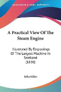 Cover image for A Practical View Of The Steam Engine: Illustrated By Engravings Of The Largest Machine In Scotland (1830)