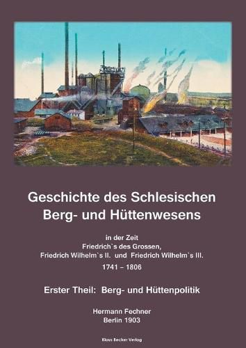 Geschichte des Schlesischen Berg- und Huttenwesens in der Zeit Friedrich des Grossen, Friedrich Wilhelm II. und Friedrich Wilhelm III. 1741-1806.: Erster Theil: Berg- und Huttenpolitik