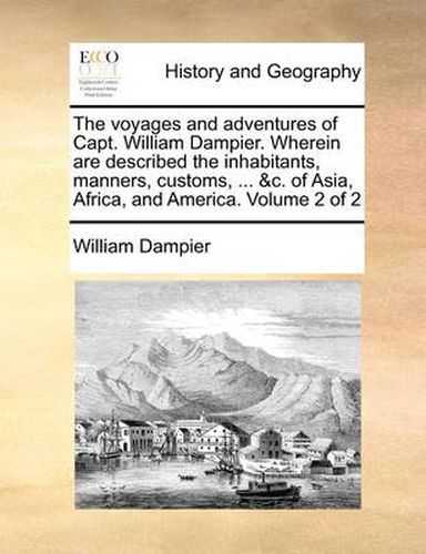 Cover image for The Voyages and Adventures of Capt. William Dampier. Wherein Are Described the Inhabitants, Manners, Customs, ... &C. of Asia, Africa, and America. Volume 2 of 2