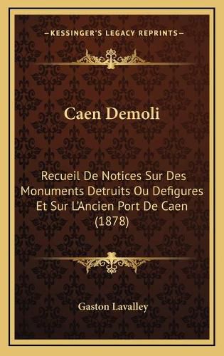 Caen Demoli: Recueil de Notices Sur Des Monuments Detruits Ou Defigures Et Sur L'Ancien Port de Caen (1878)