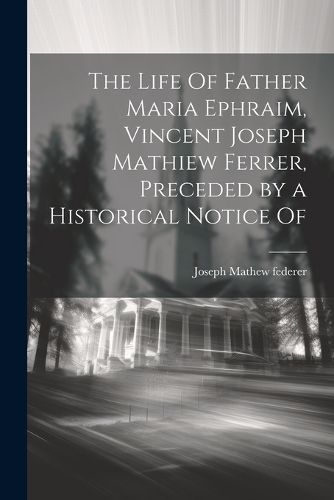 Cover image for The Life Of Father Maria Ephraim, Vincent Joseph Mathiew Ferrer, Preceded by a Historical Notice Of