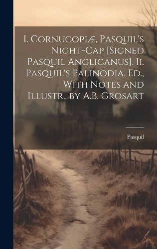 Cover image for I. Cornucopiae, Pasquil's Night-Cap [Signed Pasquil Anglicanus]. Ii. Pasquil's Palinodia. Ed., With Notes and Illustr., by A.B. Grosart