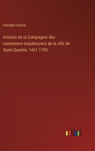 Cover image for Histoire de la Compagnie des canonniers-arquebusiers de la ville de Saint-Quentin, 1461-1790