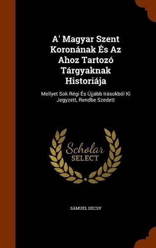 Cover image for A' Magyar Szent Koronanak Es AZ Ahoz Tartozo Targyaknak Historiaja: Mellyet Sok Regi Es Ujjabb Irasokbol KI Jegyzett, Rendbe Szedett