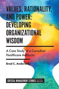 Cover image for Values, Rationality, and Power: Developing Organizational Wisdom: A Case Study of a Canadian Healthcare Authority