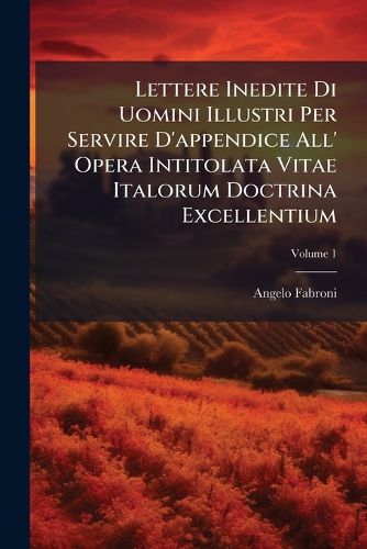 Cover image for Lettere Inedite Di Uomini Illustri Per Servire D'Appendice All' Opera Intitolata Vitae Italorum Doctrina Excellentium, Volume 1