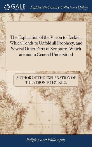 Cover image for The Explication of the Vision to Ezekiel; Which Tends to Unfold all Prophecy, and Several Other Parts of Scripture, Which are not in General Understood