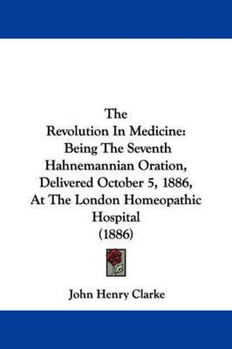 The Revolution in Medicine: Being the Seventh Hahnemannian Oration, Delivered October 5, 1886, at the London Homeopathic Hospital (1886)