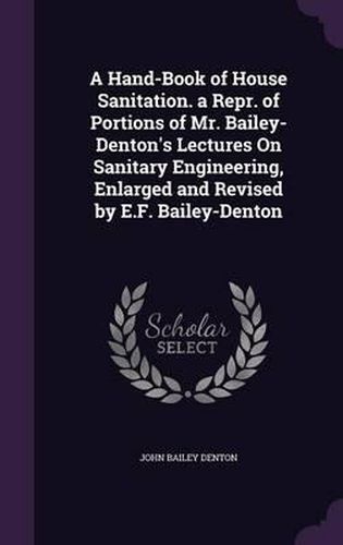 A Hand-Book of House Sanitation. a Repr. of Portions of Mr. Bailey-Denton's Lectures on Sanitary Engineering, Enlarged and Revised by E.F. Bailey-Denton