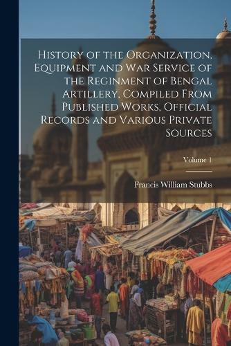 History of the Organization, Equipment and War Service of the Reginment of Bengal Artillery, Compiled From Published Works, Official Records and Various Private Sources; Volume 1