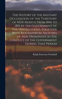 Cover image for The History of the Military Occupation of the Territory of New Mexico From 1846 to 1851 by the Government of the United States, Together With Biographical Sketches of men Prominent in the Conduct of the Government During That Period