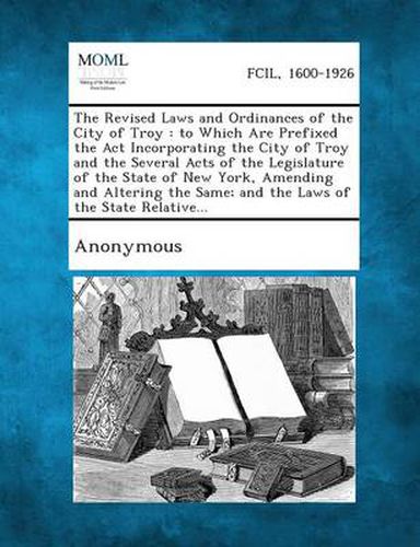 Cover image for The Revised Laws and Ordinances of the City of Troy: To Which Are Prefixed the ACT Incorporating the City of Troy and the Several Acts of the Legislat